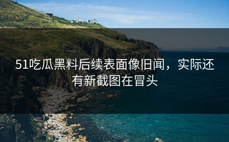 51吃瓜黑料后续表面像旧闻,实际还有新截图在冒头 51吃瓜黑料后续表面像旧闻,实际还有新截图在冒头