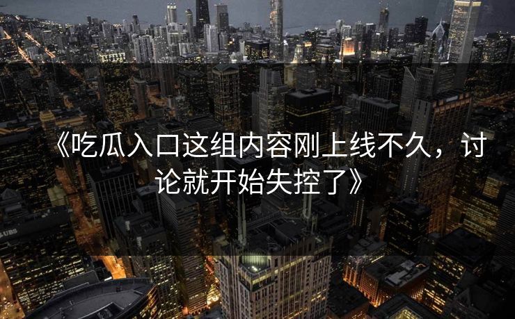 《吃瓜入口这组内容刚上线不久,讨论就开始失控了》 《吃瓜入口这组内容刚上线不久,讨论就开始失控了》