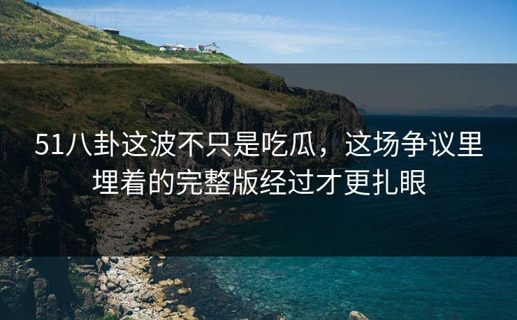 51八卦这波不只是吃瓜，这场争议里埋着的完整版经过才更扎眼