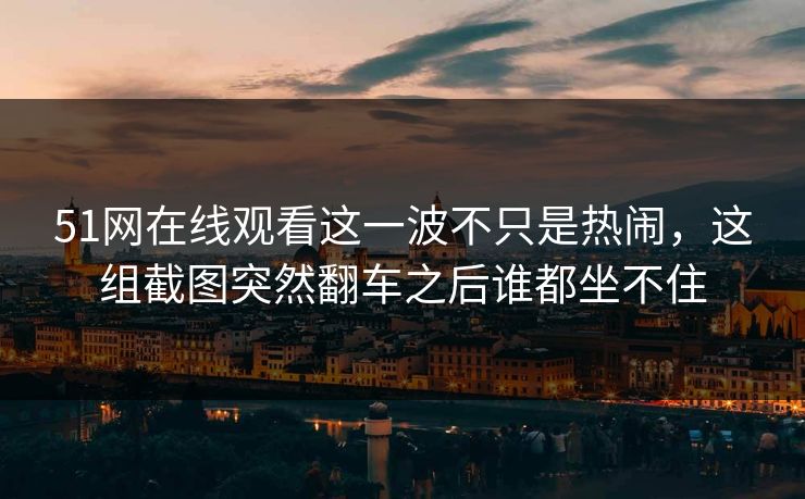 51网在线观看这一波不只是热闹，这组截图突然翻车之后谁都坐不住