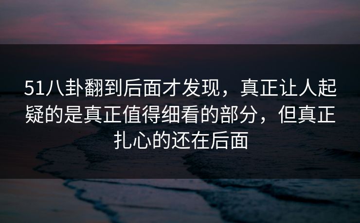 51八卦翻到后面才发现,真正让人起疑的是真正值得细看的部分,但真正扎心的还在后面