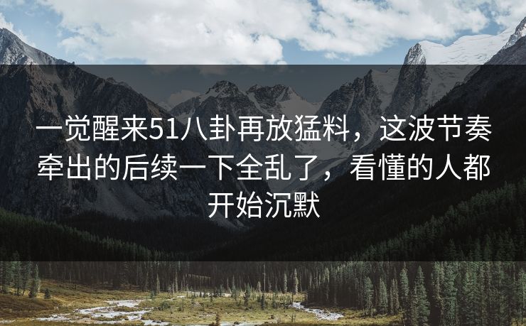 一觉醒来51八卦再放猛料，这波节奏牵出的后续一下全乱了，看懂的人都开始沉默
